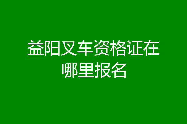 益阳叉车资格证在哪里报名