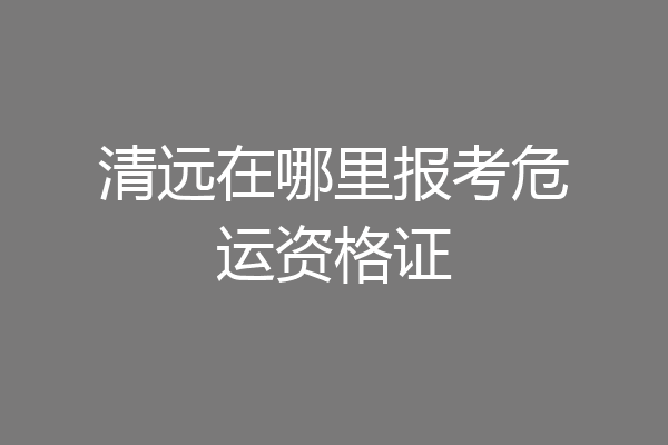 清远在哪里报考危运资格证
