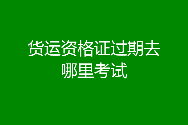 货运资格证过期去哪里考试