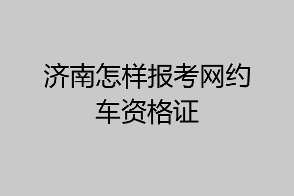 济南怎样报考网约车资格证