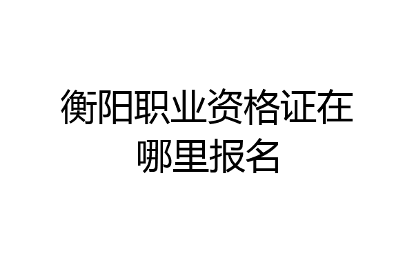 衡阳职业资格证在哪里报名