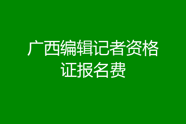 广西编辑记者资格证报名费