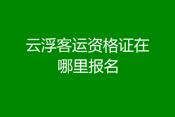 云浮客运资格证在哪里报名