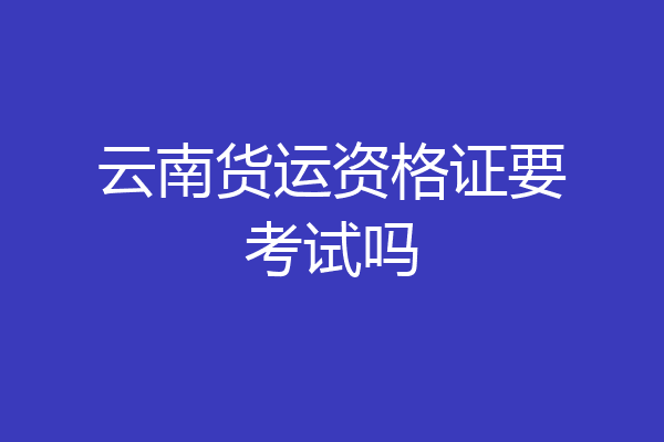 云南货运资格证要考试吗