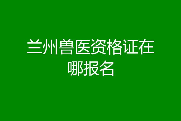 兰州兽医资格证在哪报名