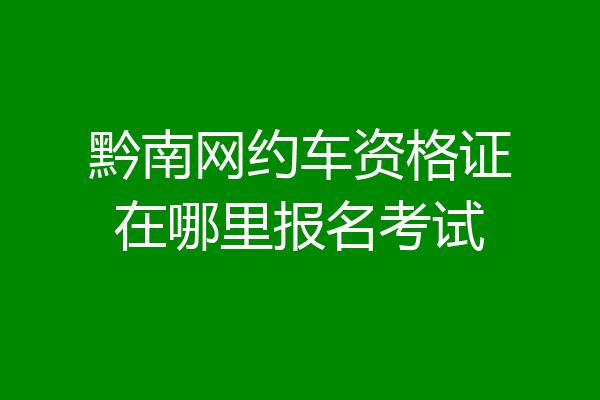 黔南网约车资格证在哪里报名考试