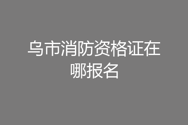 乌市消防资格证在哪报名