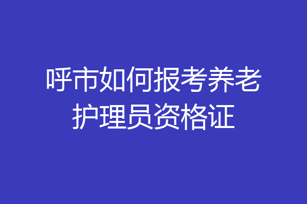 呼市如何报考养老护理员资格证