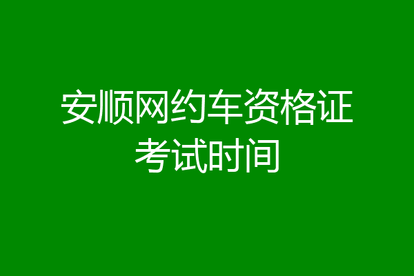 安顺网约车资格证考试时间