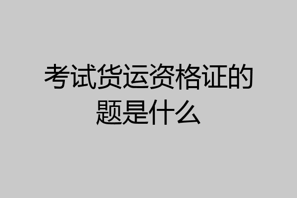 考试货运资格证的题是什么