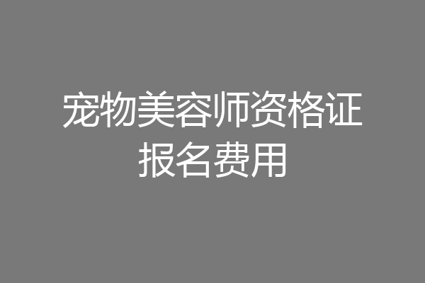宠物美容师资格证报名费用