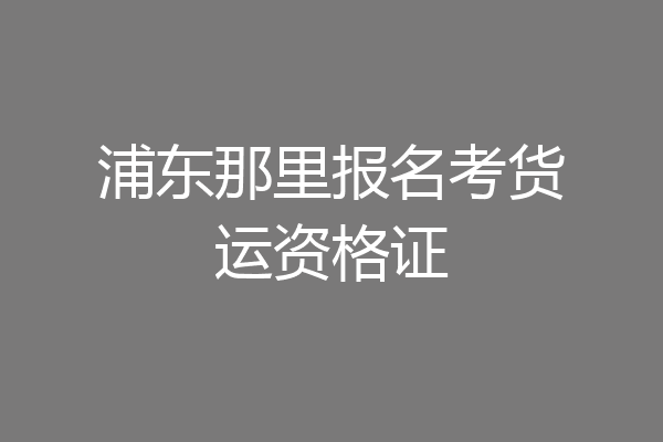 浦东那里报名考货运资格证