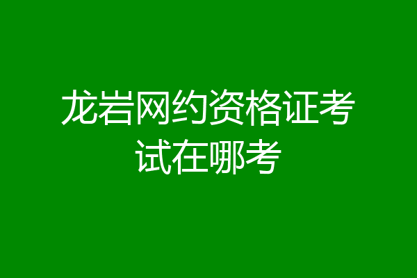 龙岩网约资格证考试在哪考
