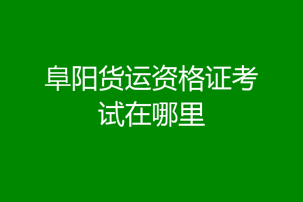 阜阳货运资格证考试在哪里