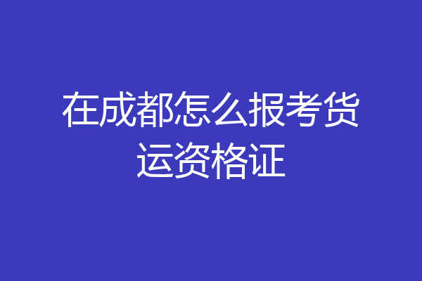 在成都怎么报考货运资格证