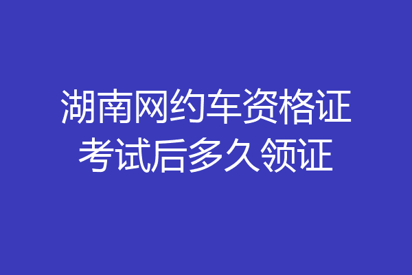 湖南网约车资格证考试后多久领证