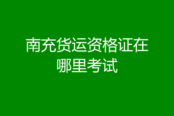 南充货运资格证在哪里考试