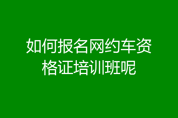 如何报名网约车资格证培训班呢