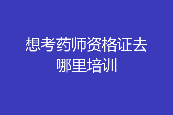 想考药师资格证去哪里培训