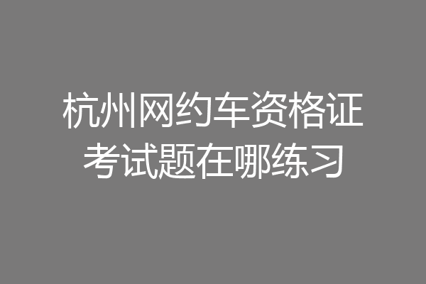 杭州网约车资格证考试题在哪练习