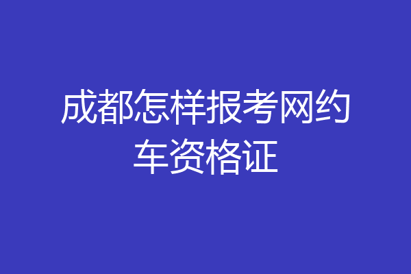 成都怎样报考网约车资格证