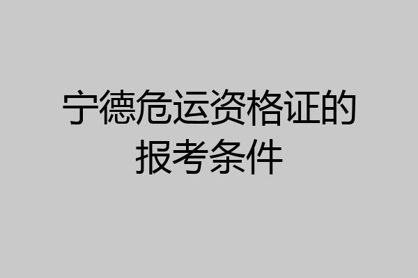 宁德危运资格证的报考条件