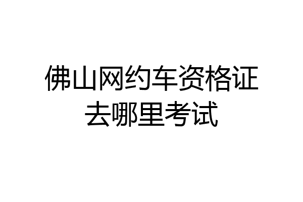 佛山网约车资格证去哪里考试
