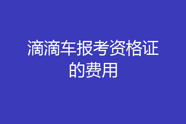 滴滴车报考资格证的费用
