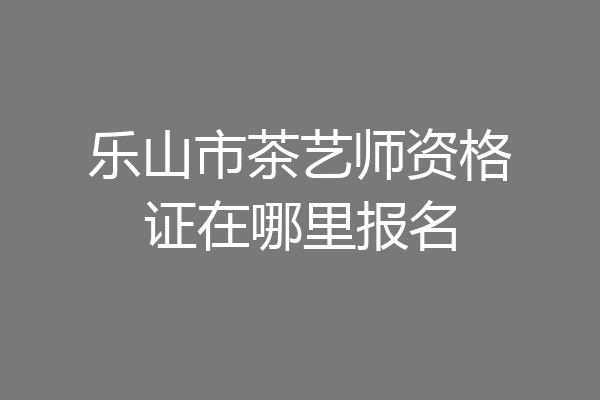 乐山市茶艺师资格证在哪里报名