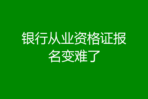 银行从业资格证报名变难了