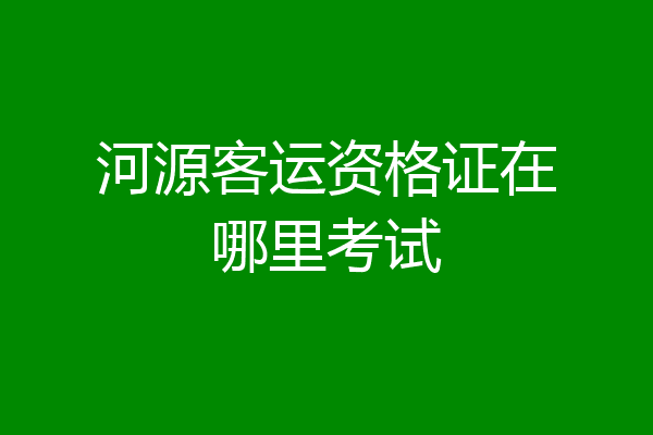 河源客运资格证在哪里考试