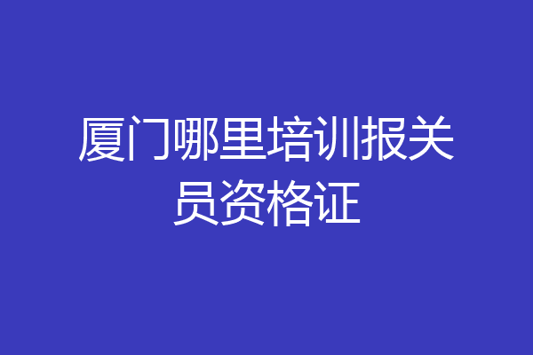 厦门哪里培训报关员资格证