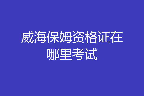 威海保姆资格证在哪里考试