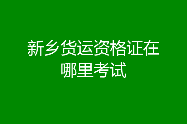 新乡货运资格证在哪里考试