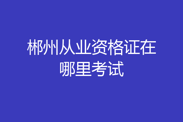 郴州从业资格证在哪里考试