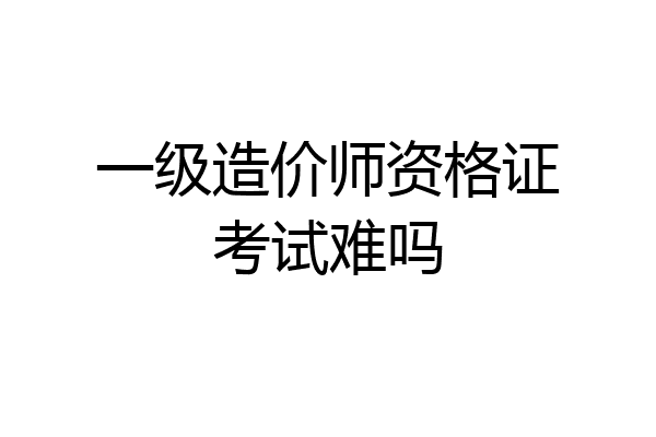 一级造价师资格证考试难吗