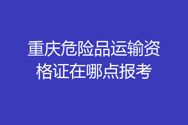 重庆危险品运输资格证在哪点报考