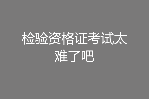 检验资格证考试太难了吧