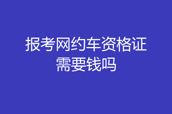 报考网约车资格证需要钱吗