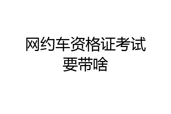 网约车资格证考试要带啥