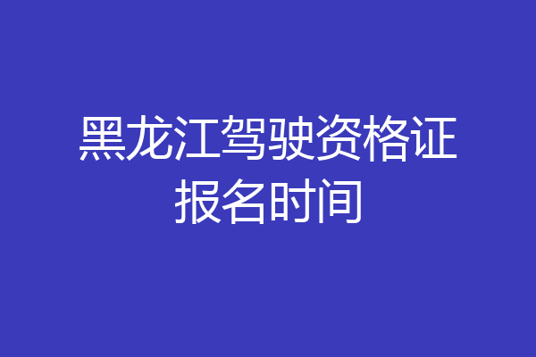 黑龙江驾驶资格证报名时间