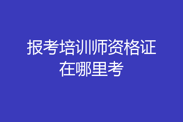 报考培训师资格证在哪里考