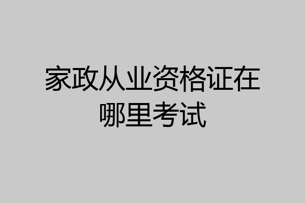 家政从业资格证在哪里考试