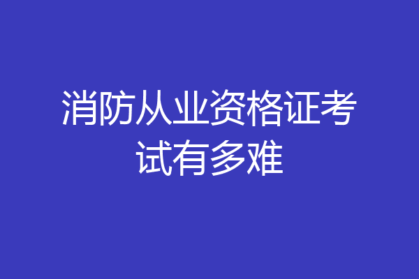 消防从业资格证考试有多难