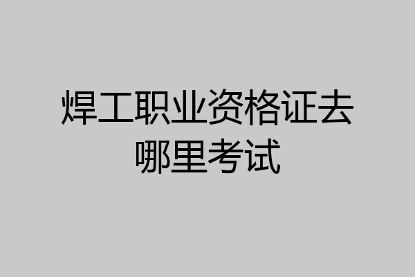 焊工职业资格证去哪里考试