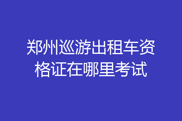 郑州巡游出租车资格证在哪里考试