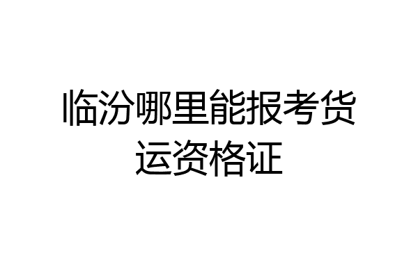 临汾哪里能报考货运资格证