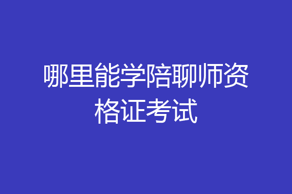 哪里能学陪聊师资格证考试