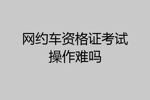 网约车资格证考试操作难吗