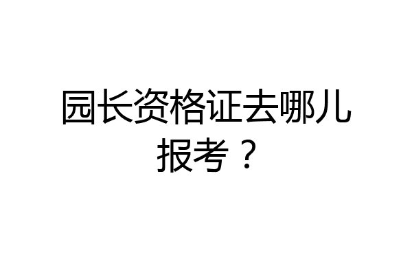 园长资格证去哪儿报考？